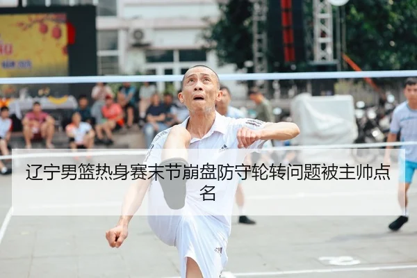 辽宁男篮热身赛末节崩盘防守轮转问题被主帅点名